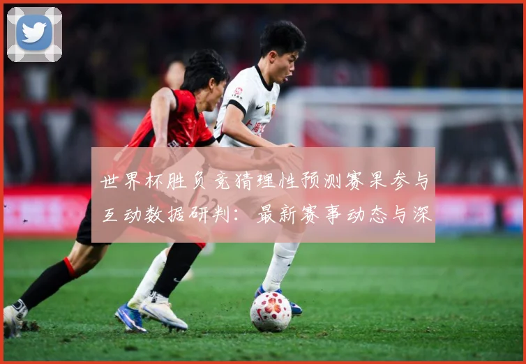 世界杯胜负竞猜理性预测赛果参与互动数据研判：最新赛事动态与深度分析