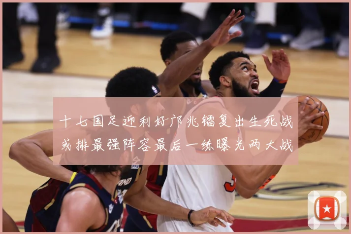 十七国足迎利好邝兆镭复出生死战或排最强阵容最后一练曝光两大战术观察：最新赛事动态与深度分析