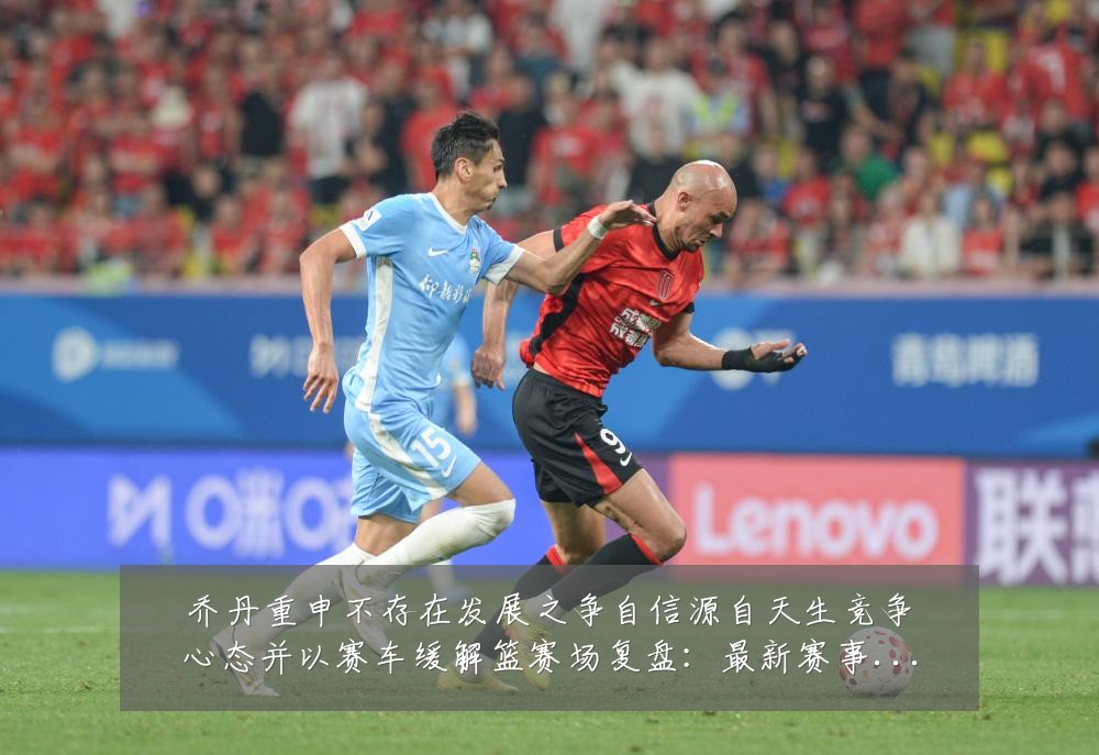 乔丹重申不存在发展之争自信源自天生竞争心态并以赛车缓解篮赛场复盘:最新赛事动态与深度分析