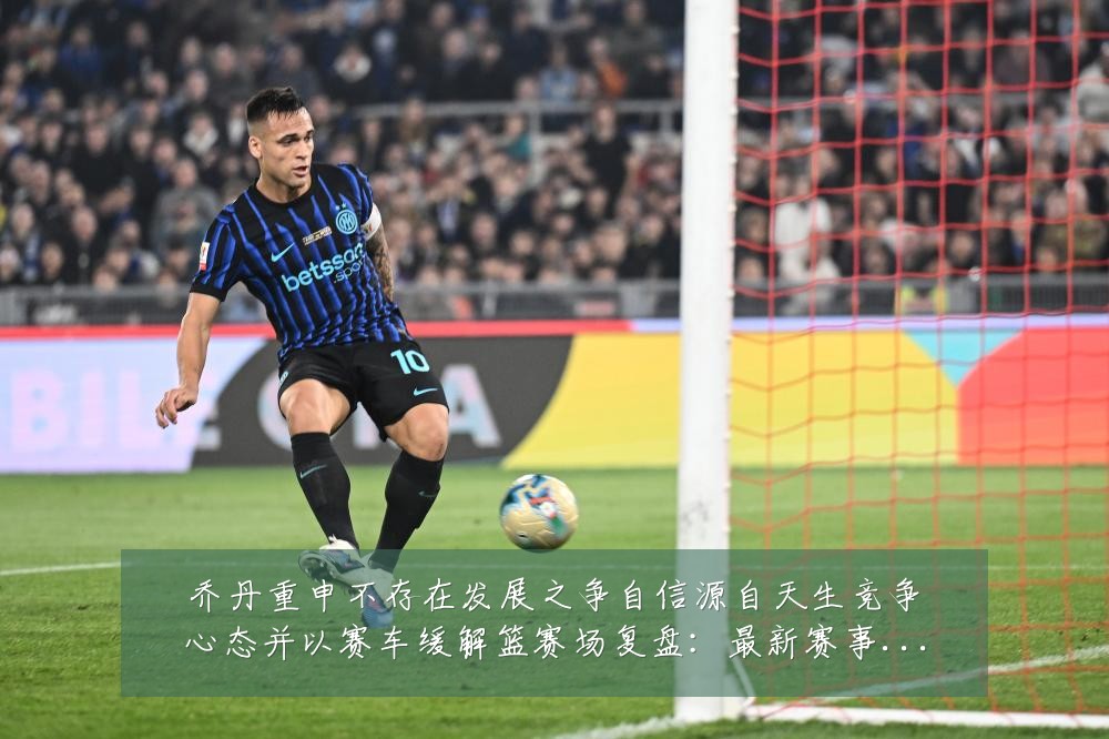 乔丹重申不存在发展之争自信源自天生竞争心态并以赛车缓解篮赛场复盘:最新赛事动态与深度分析