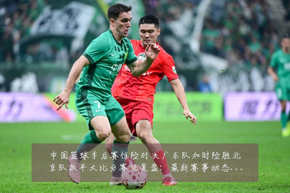中国篮球季后赛惊险对决广东队加时险胜北京队扳平大比分赛场复盘:最新赛事动态与深度分析