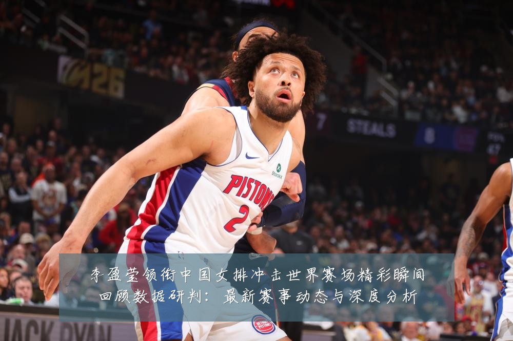 李盈莹领衔中国女排冲击世界赛场精彩瞬间回顾数据研判:最新赛事动态与深度分析